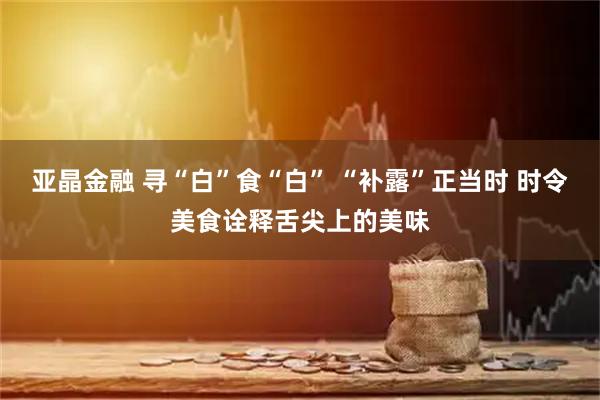 亚晶金融 寻“白”食“白” “补露”正当时 时令美食诠释舌尖上的美味