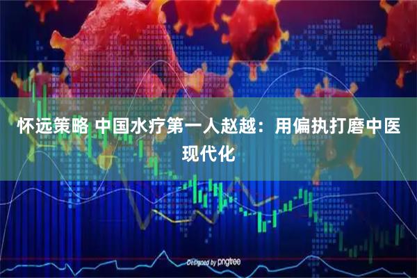 怀远策略 中国水疗第一人赵越：用偏执打磨中医现代化