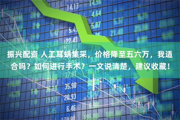 振兴配资 人工耳蜗集采，价格降至五六万，我适合吗？如何进行手术？一文说清楚，建议收藏！