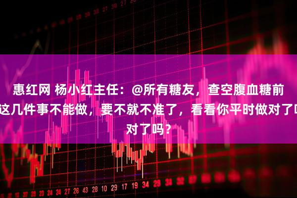 惠红网 杨小红主任：@所有糖友，查空腹血糖前，这几件事不能做，要不就不准了，看看你平时做对了吗？