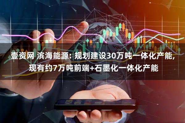 壹资网 滨海能源: 规划建设30万吨一体化产能, 现有约7万吨前端+石墨化一体化产能