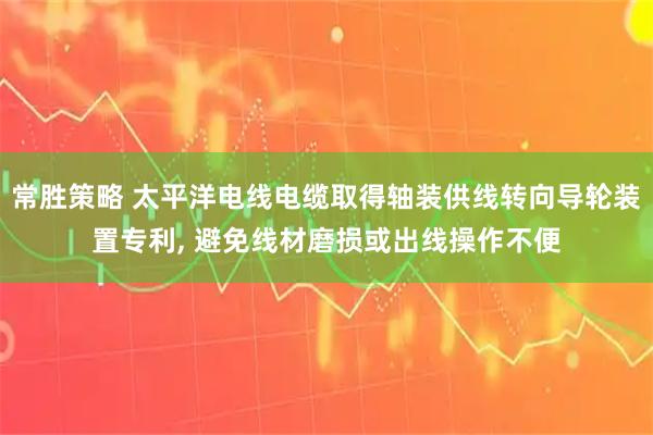 常胜策略 太平洋电线电缆取得轴装供线转向导轮装置专利, 避免线材磨损或出线操作不便