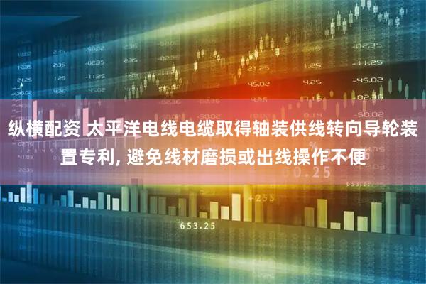 纵横配资 太平洋电线电缆取得轴装供线转向导轮装置专利, 避免线材磨损或出线操作不便