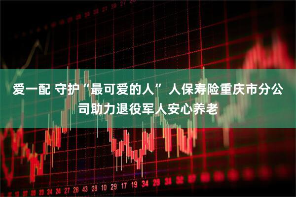 爱一配 守护“最可爱的人” 人保寿险重庆市分公司助力退役军人安心养老