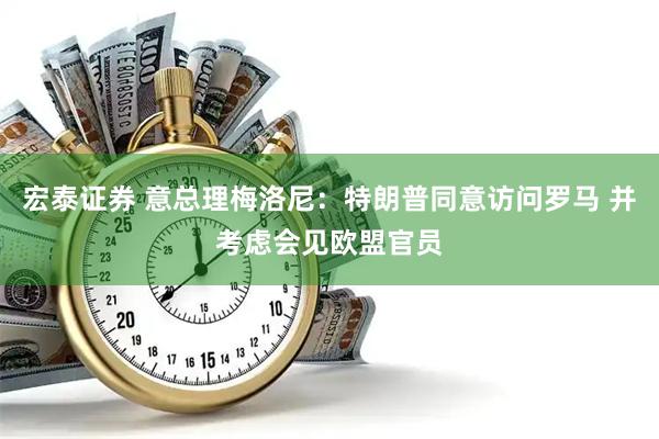 宏泰证券 意总理梅洛尼：特朗普同意访问罗马 并考虑会见欧盟官员