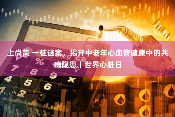 上尚策 一桩谜案，揭开中老年心血管健康中的共病隐患｜世界心脏日