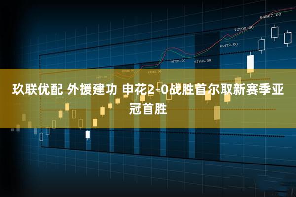 玖联优配 外援建功 申花2-0战胜首尔取新赛季亚冠首胜
