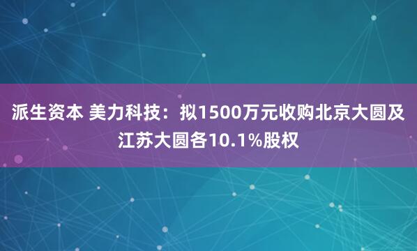 派生资本 美力科技：拟1500万元收购北京大圆及江苏大圆各10.1%股权