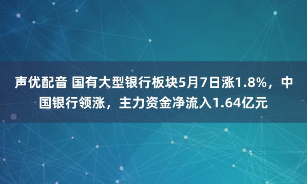 声优配音 国有大型银行板块5月7日涨1.8%，中国银行领涨，主力资金净流入1.64亿元