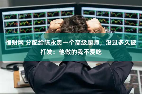 恒财网 分配给陈永贵一个高级厨师，没过多久被打发：他做的我不爱吃