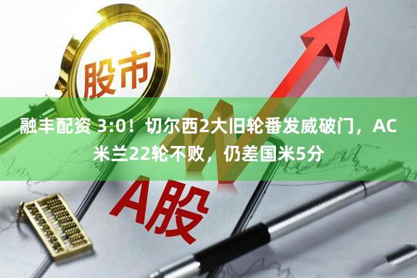 融丰配资 3:0！切尔西2大旧轮番发威破门，AC米兰22轮不败，仍差国米5分