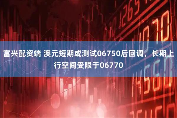 富兴配资端 澳元短期或测试06750后回调，长期上行空间受限于06770