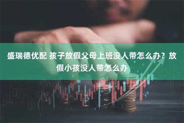 盛瑞德优配 孩子放假父母上班没人带怎么办？放假小孩没人带怎么办