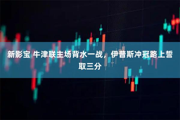 新影宝 牛津联主场背水一战，伊普斯冲冠路上誓取三分