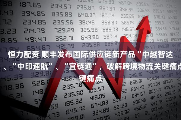 恒力配资 顺丰发布国际供应链新产品“中越智达”、“中印速航”、“宜链通”，破解跨境物流关键痛点