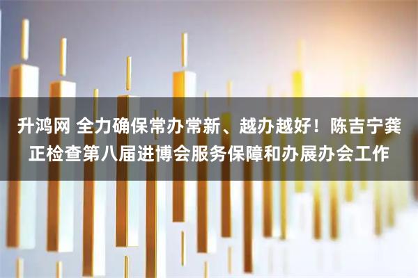 升鸿网 全力确保常办常新、越办越好！陈吉宁龚正检查第八届进博会服务保障和办展办会工作