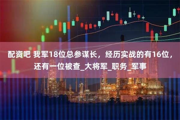 配资吧 我军18位总参谋长，经历实战的有16位，还有一位被查_大将军_职务_军事